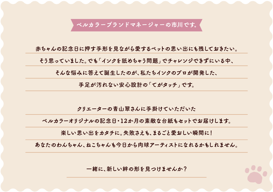 ベルカラーブランドマネージャーの市川です⾚ちゃんの記念⽇に押す⼿形を⾒ながら愛するペットの思い出にも残しておきたい。<br>そう思っていました。でも「インクを舐めちゃう問題」でチャレンジできずにいる中、そんな悩みに答えて誕⽣したのが、私たちインクのプロが開発した、⼿⾜が汚れない安⼼設計の「てがタッチ」です。クリエーターの⻘⼭翠さんに⼿掛けていただいたベルカラーオリジナルの記念⽇・12か⽉の素敵な台紙もセットでお届けします。楽しい思い出をカタチに。失敗さえも、まるごと愛おしい瞬間に！あなたのわんちゃん、ねこちゃんも今⽇から⾁球アーティストになれるかもしれません。⼀緒に、新しい絆の形を⾒つけませんか？