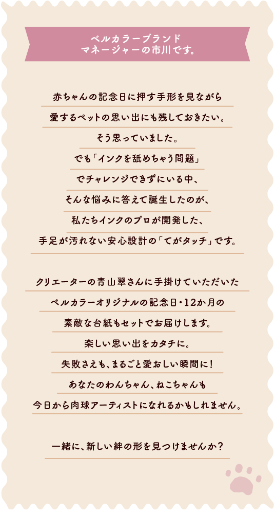 ベルカラーブランドマネージャーの市川です⾚ちゃんの記念⽇に押す⼿形を⾒ながら愛するペットの思い出にも残しておきたい。<br>そう思っていました。でも「インクを舐めちゃう問題」でチャレンジできずにいる中、そんな悩みに答えて誕⽣したのが、私たちインクのプロが開発した、⼿⾜が汚れない安⼼設計の「てがタッチ」です。クリエーターの⻘⼭翠さんに⼿掛けていただいたベルカラーオリジナルの記念⽇・12か⽉の素敵な台紙もセットでお届けします。楽しい思い出をカタチに。失敗さえも、まるごと愛おしい瞬間に！あなたのわんちゃん、ねこちゃんも今⽇から⾁球アーティストになれるかもしれません。⼀緒に、新しい絆の形を⾒つけませんか？