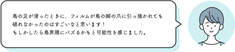 ⿃の⾜が滑ったときに、フィルムが⿃の脚の⽖に引っ掻かれても破れなかったのはすごいなと思います！もしかしたら⿃界隈にバズるかもと可能性を感じました。