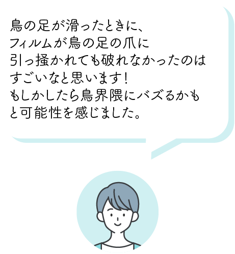 ⿃の⾜が滑ったときに、フィルムが⿃の脚の⽖に引っ掻かれても破れなかったのはすごいなと思います！もしかしたら⿃界隈にバズるかもと可能性を感じました。